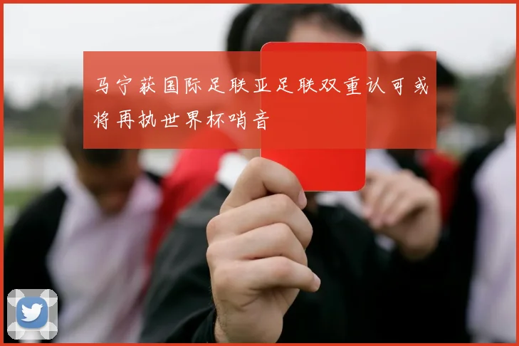 马宁获国际足联亚足联双重认可或将再执世界杯哨音