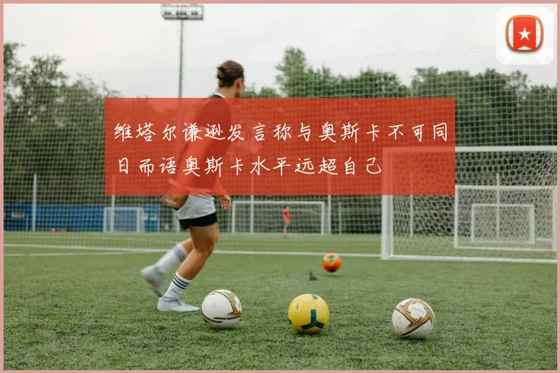 维塔尔谦逊发言称与奥斯卡不可同日而语奥斯卡水平远超自己