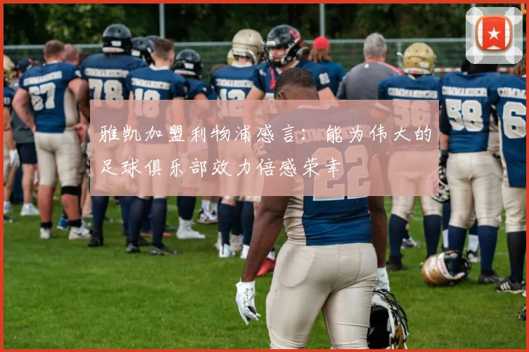 雅凯加盟利物浦感言：能为伟大的足球俱乐部效力倍感荣幸