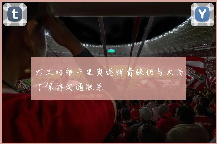 尤文对维卡里奥逐渐青睐仍与大马丁保持沟通联系
