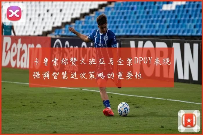 卡鲁索称赞文班亚马全票DPOY表现强调智慧进攻策略的重要性