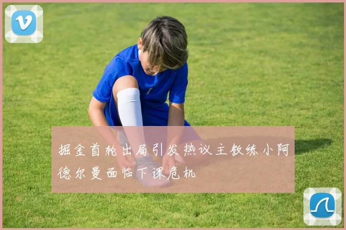 掘金首轮出局引发热议主教练小阿德尔曼面临下课危机