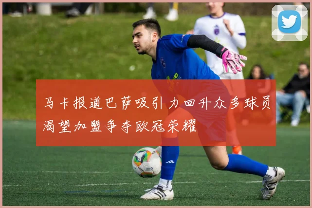 马卡报道巴萨吸引力回升众多球员渴望加盟争夺欧冠荣耀