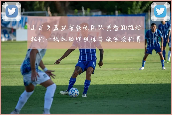 山东男篮宣布教练团队调整鞠维松担任一线队助理教练李敬宇接任青年队主教练