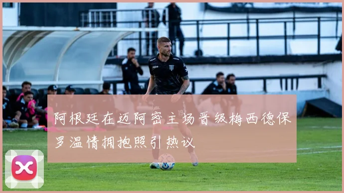 阿根廷在迈阿密主场晋级梅西德保罗温情拥抱照引热议
