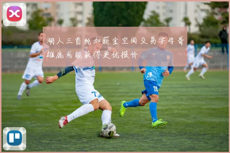 湖人三首轮加薪金空间交易字母哥雄鹿或能获得更优报价