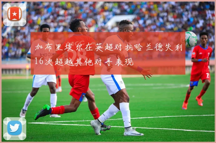 加布里埃尔在英超对抗哈兰德失利16次超越其他对手表现
