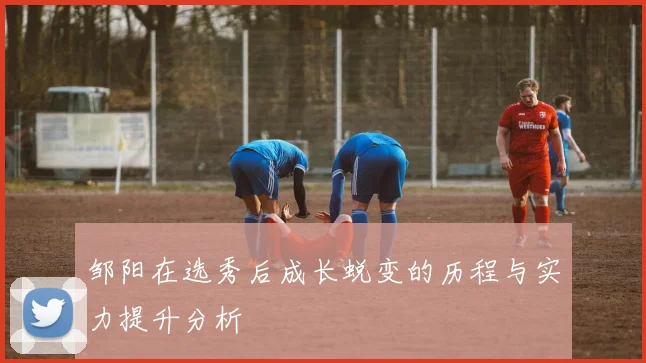 邹阳在选秀后成长蜕变的历程与实力提升分析