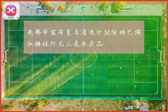 老佛爷宣布皇马清洗计划除姆巴佩和裤袜外无人是非卖品