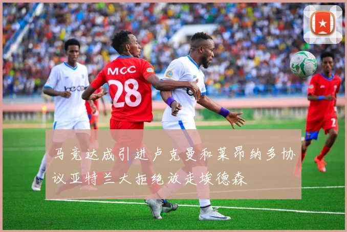 马竞达成引进卢克曼和莱昂纳多协议亚特兰大拒绝放走埃德森