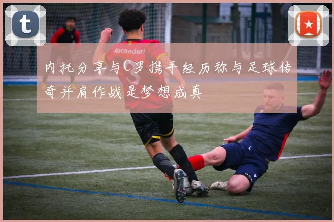 内托分享与C罗携手经历称与足球传奇并肩作战是梦想成真