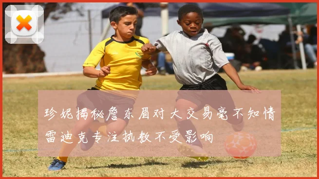 珍妮揭秘詹东眉对大交易毫不知情雷迪克专注执教不受影响