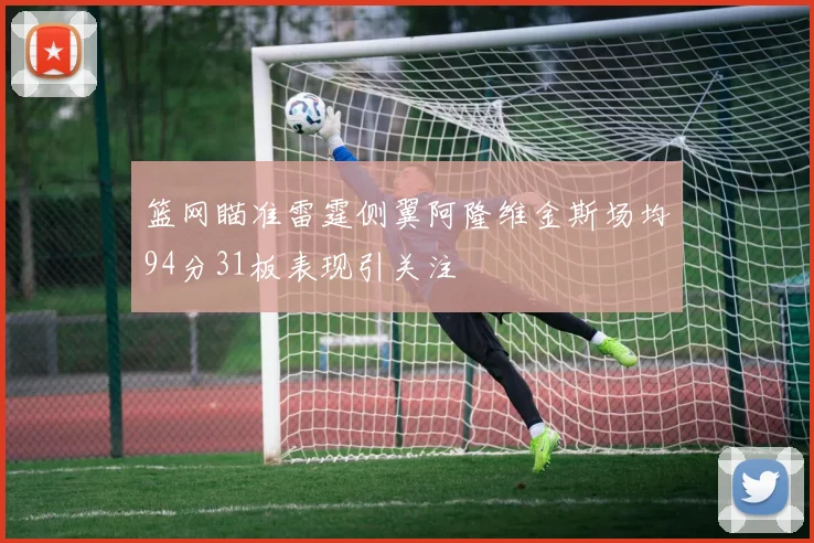 篮网瞄准雷霆侧翼阿隆维金斯场均94分31板表现引关注